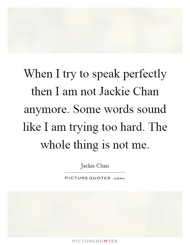 When I try to speak perfectly then I am not Jackie Chan anymore. Some words sound like I am trying too hard. The whole thing is not me. Picture Quote #1