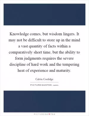 Knowledge comes, but wisdom lingers. It may not be difficult to store up in the mind a vast quantity of facts within a comparatively short time, but the ability to form judgments requires the severe discipline of hard work and the tempering heat of experience and maturity Picture Quote #1