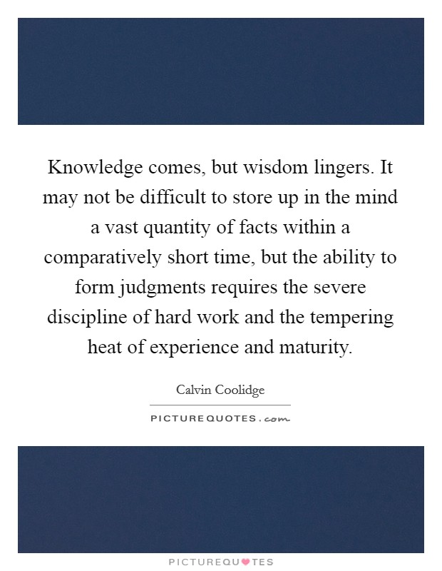 Knowledge comes, but wisdom lingers. It may not be difficult to store up in the mind a vast quantity of facts within a comparatively short time, but the ability to form judgments requires the severe discipline of hard work and the tempering heat of experience and maturity. Picture Quote #1