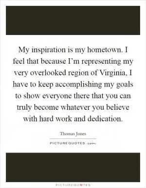 My inspiration is my hometown. I feel that because I’m representing my very overlooked region of Virginia, I have to keep accomplishing my goals to show everyone there that you can truly become whatever you believe with hard work and dedication Picture Quote #1