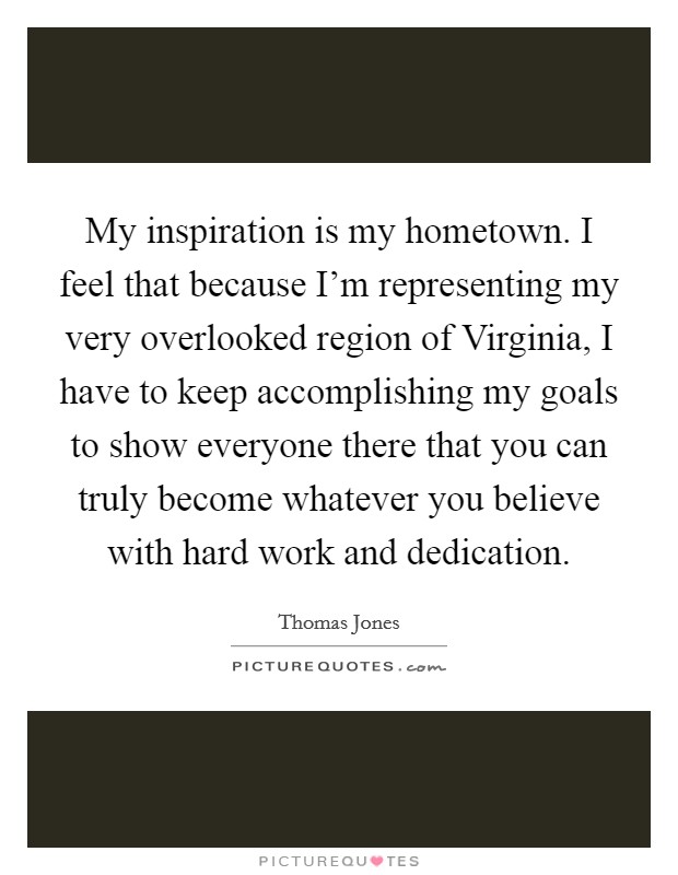 My inspiration is my hometown. I feel that because I'm representing my very overlooked region of Virginia, I have to keep accomplishing my goals to show everyone there that you can truly become whatever you believe with hard work and dedication. Picture Quote #1