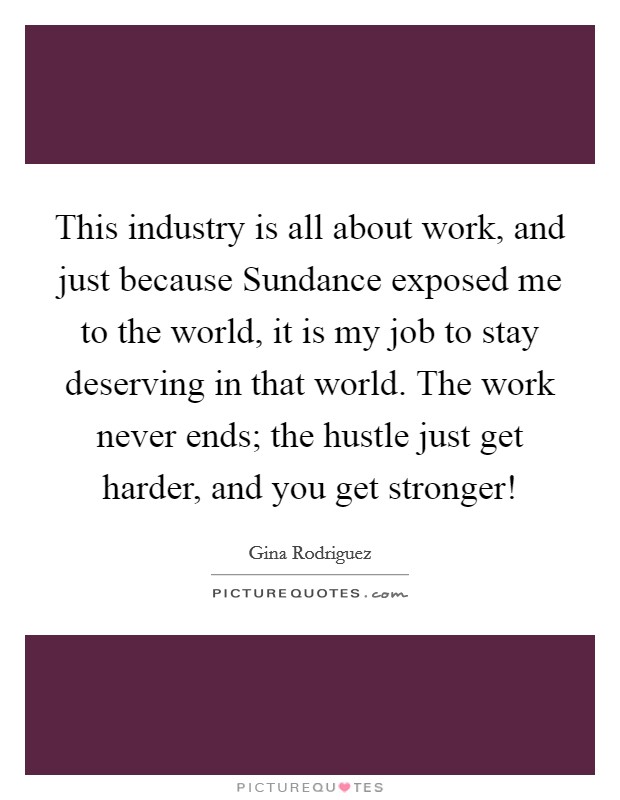 This industry is all about work, and just because Sundance exposed me to the world, it is my job to stay deserving in that world. The work never ends; the hustle just get harder, and you get stronger! Picture Quote #1