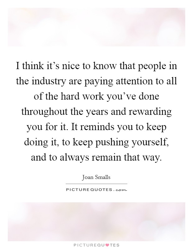I think it's nice to know that people in the industry are paying attention to all of the hard work you've done throughout the years and rewarding you for it. It reminds you to keep doing it, to keep pushing yourself, and to always remain that way. Picture Quote #1