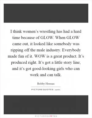 I think women’s wrestling has had a hard time because of GLOW. When GLOW came out, it looked like somebody was ripping off the male industry. Everybody made fun of it. WOW is a great product. It’s produced right. It’s got a little story line, and it’s got good-looking girls who can work and can talk Picture Quote #1