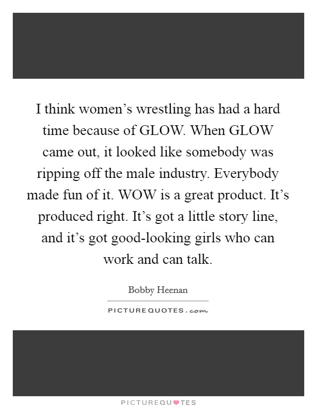 I think women's wrestling has had a hard time because of GLOW. When GLOW came out, it looked like somebody was ripping off the male industry. Everybody made fun of it. WOW is a great product. It's produced right. It's got a little story line, and it's got good-looking girls who can work and can talk. Picture Quote #1
