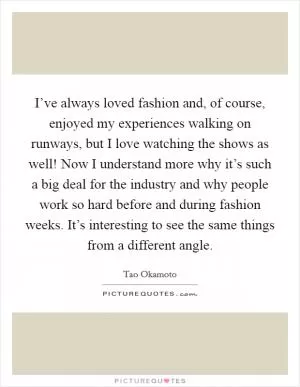I’ve always loved fashion and, of course, enjoyed my experiences walking on runways, but I love watching the shows as well! Now I understand more why it’s such a big deal for the industry and why people work so hard before and during fashion weeks. It’s interesting to see the same things from a different angle Picture Quote #1