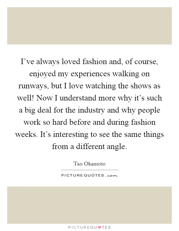 I've always loved fashion and, of course, enjoyed my experiences walking on runways, but I love watching the shows as well! Now I understand more why it's such a big deal for the industry and why people work so hard before and during fashion weeks. It's interesting to see the same things from a different angle. Picture Quote #1