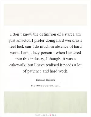 I don’t know the definition of a star; I am just an actor. I prefer doing hard work, as I feel luck can’t do much in absence of hard work. I am a lazy person - when I entered into this industry, I thought it was a cakewalk, but I have realised it needs a lot of patience and hard work Picture Quote #1