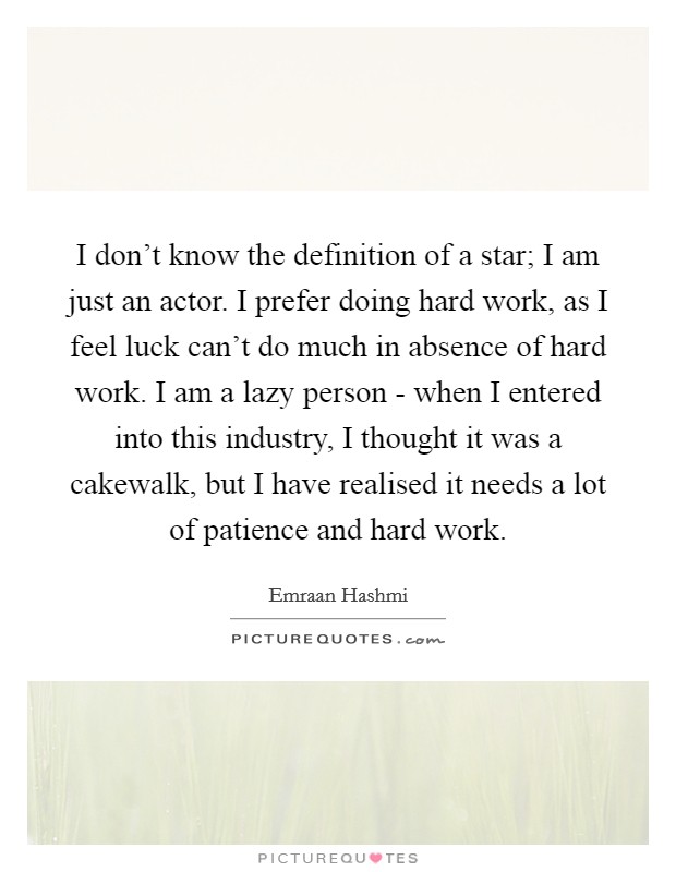 I don't know the definition of a star; I am just an actor. I prefer doing hard work, as I feel luck can't do much in absence of hard work. I am a lazy person - when I entered into this industry, I thought it was a cakewalk, but I have realised it needs a lot of patience and hard work. Picture Quote #1