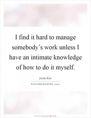 I find it hard to manage somebody’s work unless I have an intimate knowledge of how to do it myself Picture Quote #1