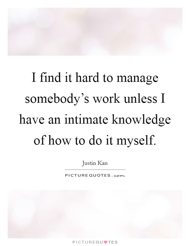 I find it hard to manage somebody's work unless I have an intimate knowledge of how to do it myself. Picture Quote #1