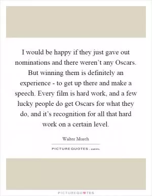 I would be happy if they just gave out nominations and there weren’t any Oscars. But winning them is definitely an experience - to get up there and make a speech. Every film is hard work, and a few lucky people do get Oscars for what they do, and it’s recognition for all that hard work on a certain level Picture Quote #1
