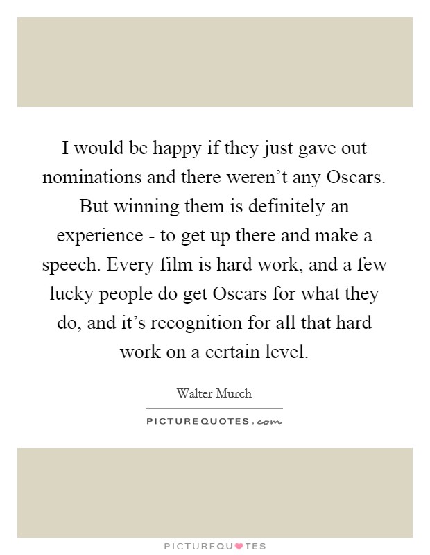 I would be happy if they just gave out nominations and there weren't any Oscars. But winning them is definitely an experience - to get up there and make a speech. Every film is hard work, and a few lucky people do get Oscars for what they do, and it's recognition for all that hard work on a certain level. Picture Quote #1