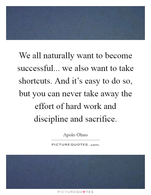 We all naturally want to become successful... we also want to take shortcuts. And it's easy to do so, but you can never take away the effort of hard work and discipline and sacrifice. Picture Quote #1