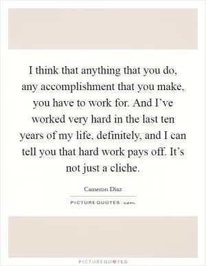 I think that anything that you do, any accomplishment that you make, you have to work for. And I’ve worked very hard in the last ten years of my life, definitely, and I can tell you that hard work pays off. It’s not just a cliche Picture Quote #1