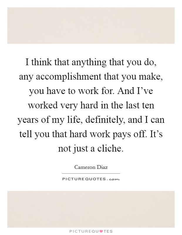 I think that anything that you do, any accomplishment that you make, you have to work for. And I've worked very hard in the last ten years of my life, definitely, and I can tell you that hard work pays off. It's not just a cliche. Picture Quote #1