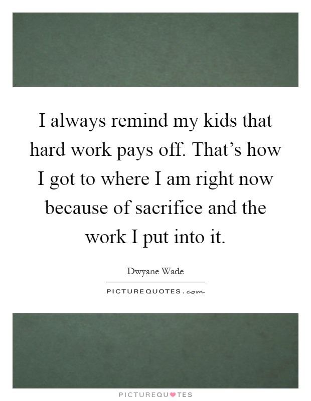 I always remind my kids that hard work pays off. That's how I got to where I am right now because of sacrifice and the work I put into it. Picture Quote #1