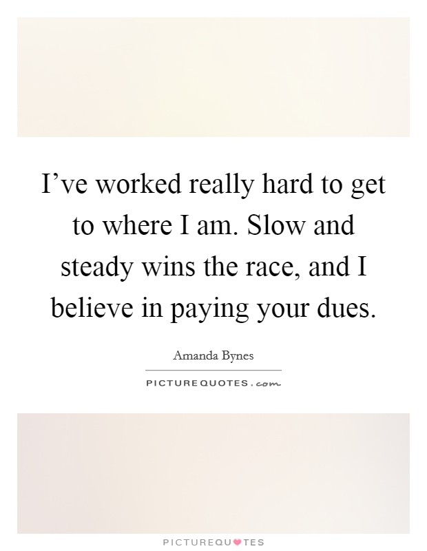 I've worked really hard to get to where I am. Slow and steady wins the race, and I believe in paying your dues. Picture Quote #1