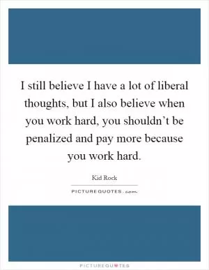 I still believe I have a lot of liberal thoughts, but I also believe when you work hard, you shouldn’t be penalized and pay more because you work hard Picture Quote #1