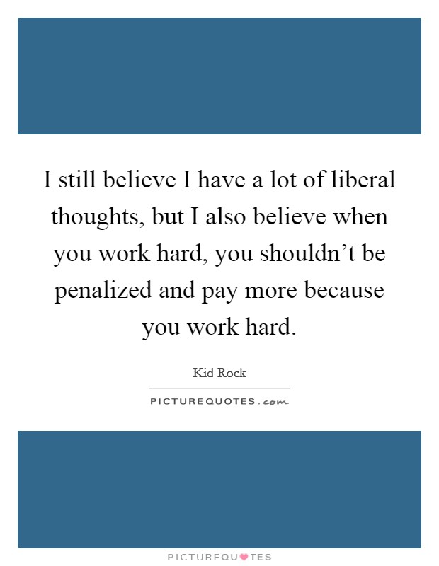 I still believe I have a lot of liberal thoughts, but I also believe when you work hard, you shouldn't be penalized and pay more because you work hard. Picture Quote #1