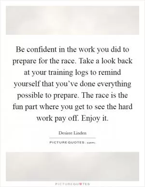 Be confident in the work you did to prepare for the race. Take a look back at your training logs to remind yourself that you’ve done everything possible to prepare. The race is the fun part where you get to see the hard work pay off. Enjoy it Picture Quote #1