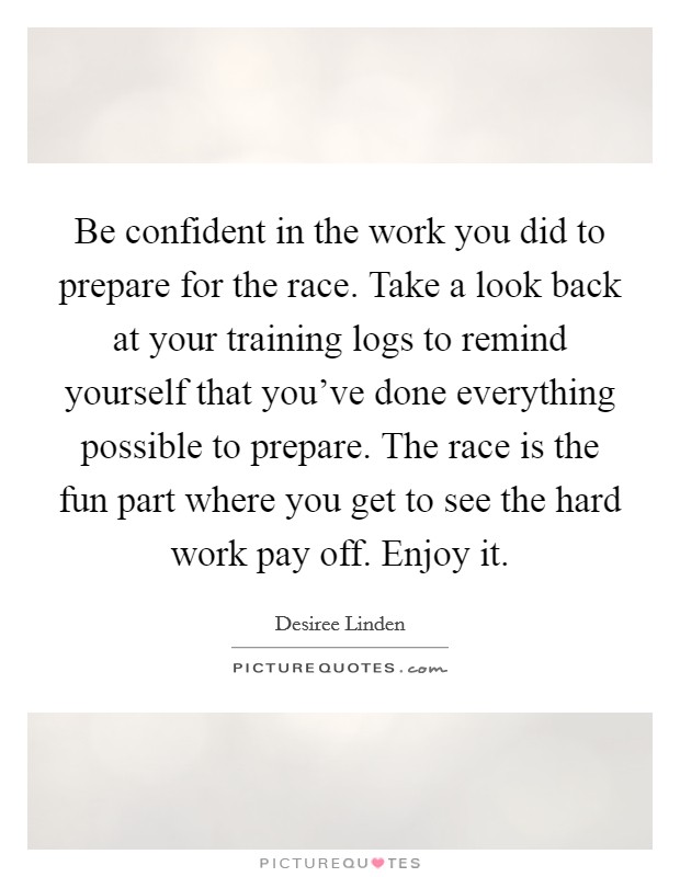 Be confident in the work you did to prepare for the race. Take a look back at your training logs to remind yourself that you've done everything possible to prepare. The race is the fun part where you get to see the hard work pay off. Enjoy it. Picture Quote #1