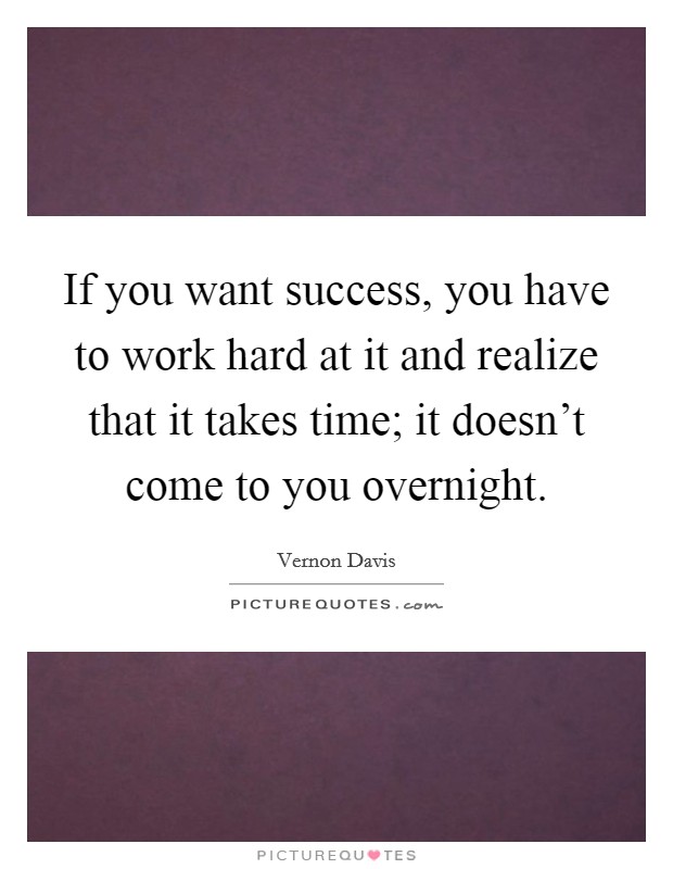 If you want success, you have to work hard at it and realize that it takes time; it doesn't come to you overnight. Picture Quote #1