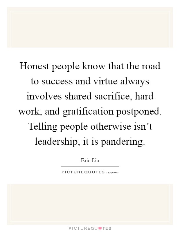 Honest people know that the road to success and virtue always involves shared sacrifice, hard work, and gratification postponed. Telling people otherwise isn't leadership, it is pandering. Picture Quote #1