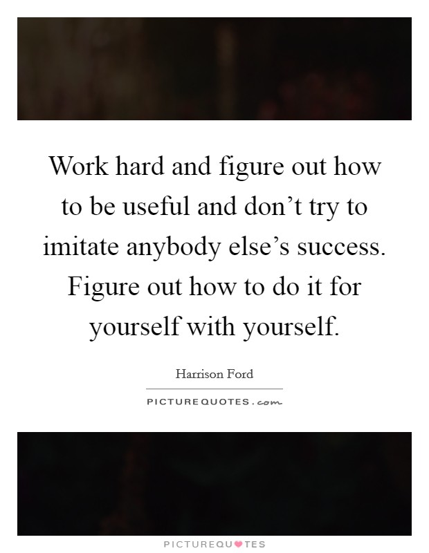 Work hard and figure out how to be useful and don't try to imitate anybody else's success. Figure out how to do it for yourself with yourself. Picture Quote #1
