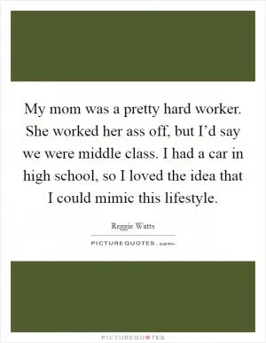 My mom was a pretty hard worker. She worked her ass off, but I’d say we were middle class. I had a car in high school, so I loved the idea that I could mimic this lifestyle Picture Quote #1