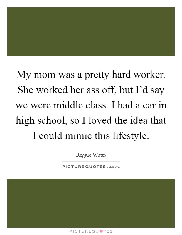 My mom was a pretty hard worker. She worked her ass off, but I'd say we were middle class. I had a car in high school, so I loved the idea that I could mimic this lifestyle. Picture Quote #1