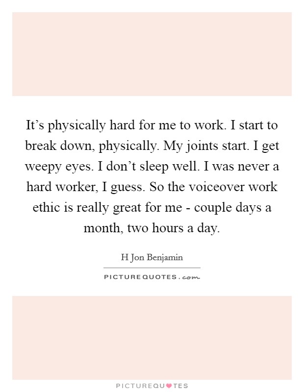 It's physically hard for me to work. I start to break down, physically. My joints start. I get weepy eyes. I don't sleep well. I was never a hard worker, I guess. So the voiceover work ethic is really great for me - couple days a month, two hours a day. Picture Quote #1