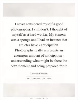 I never considered myself a good photographer. I still don’t. I thought of myself as a hard worker. My camera was a sponge and I had an instinct that athletes have - anticipation. Photography really represents an enormous amount of anticipation - understanding what might be there the next moment and being prepared for it Picture Quote #1