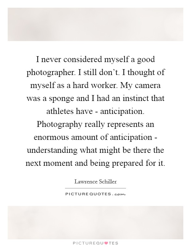 I never considered myself a good photographer. I still don't. I thought of myself as a hard worker. My camera was a sponge and I had an instinct that athletes have - anticipation. Photography really represents an enormous amount of anticipation - understanding what might be there the next moment and being prepared for it. Picture Quote #1