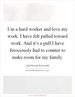 I’m a hard worker and love my work. I have felt pulled toward work. And it’s a pull I have ferociously had to counter to make room for my family Picture Quote #1