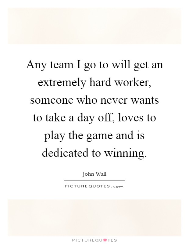 Any team I go to will get an extremely hard worker, someone who never wants to take a day off, loves to play the game and is dedicated to winning. Picture Quote #1
