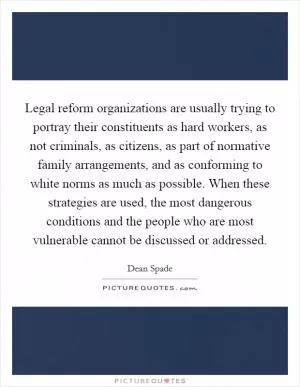 Legal reform organizations are usually trying to portray their constituents as hard workers, as not criminals, as citizens, as part of normative family arrangements, and as conforming to white norms as much as possible. When these strategies are used, the most dangerous conditions and the people who are most vulnerable cannot be discussed or addressed Picture Quote #1
