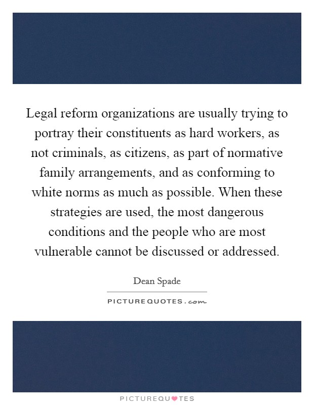 Legal reform organizations are usually trying to portray their constituents as hard workers, as not criminals, as citizens, as part of normative family arrangements, and as conforming to white norms as much as possible. When these strategies are used, the most dangerous conditions and the people who are most vulnerable cannot be discussed or addressed. Picture Quote #1