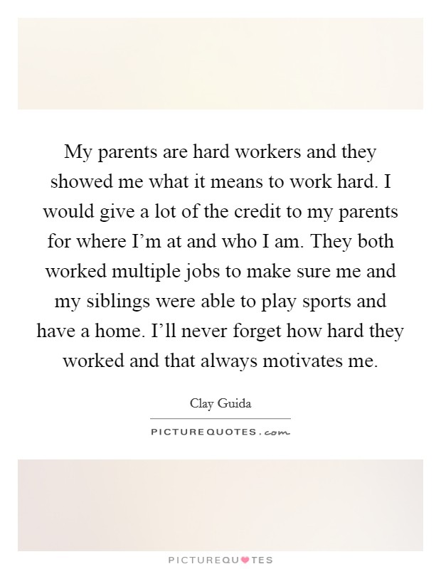 My parents are hard workers and they showed me what it means to work hard. I would give a lot of the credit to my parents for where I'm at and who I am. They both worked multiple jobs to make sure me and my siblings were able to play sports and have a home. I'll never forget how hard they worked and that always motivates me. Picture Quote #1