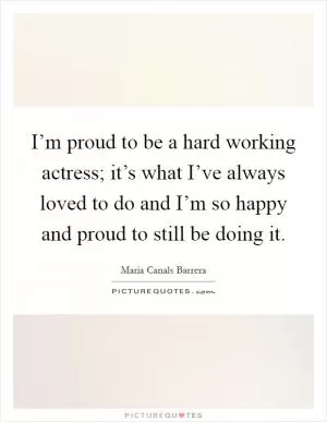 I’m proud to be a hard working actress; it’s what I’ve always loved to do and I’m so happy and proud to still be doing it Picture Quote #1