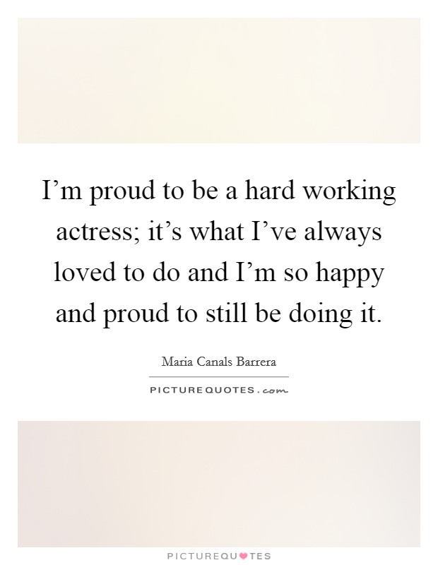 I'm proud to be a hard working actress; it's what I've always loved to do and I'm so happy and proud to still be doing it. Picture Quote #1