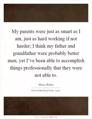 My parents were just as smart as I am, just as hard working if not harder; I think my father and grandfather were probably better men, yet I’ve been able to accomplish things professionally that they were not able to Picture Quote #1