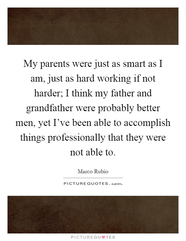 My parents were just as smart as I am, just as hard working if not harder; I think my father and grandfather were probably better men, yet I've been able to accomplish things professionally that they were not able to. Picture Quote #1