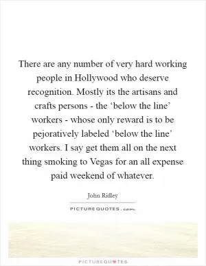 There are any number of very hard working people in Hollywood who deserve recognition. Mostly its the artisans and crafts persons - the ‘below the line’ workers - whose only reward is to be pejoratively labeled ‘below the line’ workers. I say get them all on the next thing smoking to Vegas for an all expense paid weekend of whatever Picture Quote #1