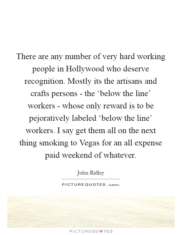 There are any number of very hard working people in Hollywood who deserve recognition. Mostly its the artisans and crafts persons - the ‘below the line' workers - whose only reward is to be pejoratively labeled ‘below the line' workers. I say get them all on the next thing smoking to Vegas for an all expense paid weekend of whatever. Picture Quote #1