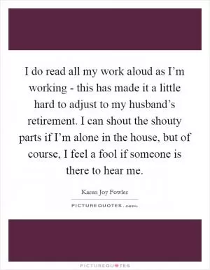 I do read all my work aloud as I’m working - this has made it a little hard to adjust to my husband’s retirement. I can shout the shouty parts if I’m alone in the house, but of course, I feel a fool if someone is there to hear me Picture Quote #1