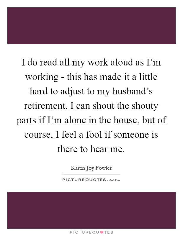 I do read all my work aloud as I'm working - this has made it a little hard to adjust to my husband's retirement. I can shout the shouty parts if I'm alone in the house, but of course, I feel a fool if someone is there to hear me. Picture Quote #1