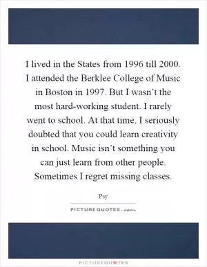 I lived in the States from 1996 till 2000. I attended the Berklee College of Music in Boston in 1997. But I wasn’t the most hard-working student. I rarely went to school. At that time, I seriously doubted that you could learn creativity in school. Music isn’t something you can just learn from other people. Sometimes I regret missing classes Picture Quote #1