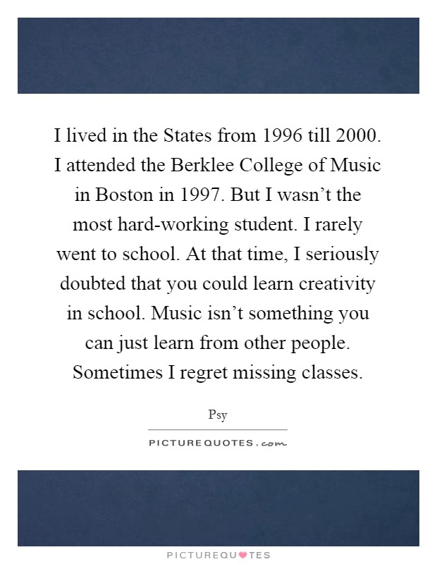 I lived in the States from 1996 till 2000. I attended the Berklee College of Music in Boston in 1997. But I wasn't the most hard-working student. I rarely went to school. At that time, I seriously doubted that you could learn creativity in school. Music isn't something you can just learn from other people. Sometimes I regret missing classes. Picture Quote #1