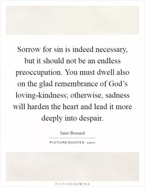 Sorrow for sin is indeed necessary, but it should not be an endless preoccupation. You must dwell also on the glad remembrance of God’s loving-kindness; otherwise, sadness will harden the heart and lead it more deeply into despair Picture Quote #1